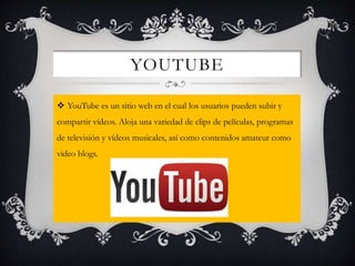 YOUTUBE
 YouTube es un sitio web en el cual los usuarios pueden subir y
compartir vídeos. Aloja una variedad de clips de películas, programas
de televisión y vídeos musicales, así como contenidos amateur como
video blogs.
 