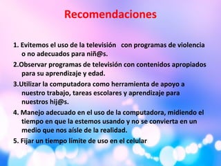 Recomendaciones
1. Evitemos el uso de la televisión con programas de violencia
o no adecuados para niñ@s.
2.Observar programas de televisión con contenidos apropiados
para su aprendizaje y edad.
3.Utilizar la computadora como herramienta de apoyo a
nuestro trabajo, tareas escolares y aprendizaje para
nuestros hij@s.
4. Manejo adecuado en el uso de la computadora, midiendo el
tiempo en que la estemos usando y no se convierta en un
medio que nos aísle de la realidad.
5. Fijar un tiempo límite de uso en el celular
 
