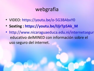 webgrafia
• VIDEO: https://youtu.be/o-5G3BAbxY0
• Sexting : https://youtu.be/IJjrTp5Ak_M
• http://www.nicaraguaeduca.edu.ni/internetseguro
educativo delMINED con información sobre el
uso seguro del internet.
 
