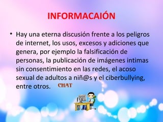 INFORMACAIÓN
• Hay una eterna discusión frente a los peligros
de internet, los usos, excesos y adiciones que
genera, por ejemplo la falsificación de
personas, la publicación de imágenes intimas
sin consentimiento en las redes, el acoso
sexual de adultos a niñ@s y el ciberbullying,
entre otros.
 