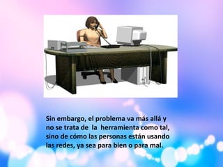 Sin embargo, el problema va más allá y
no se trata de la herramienta como tal,
sino de cómo las personas están usando
las redes, ya sea para bien o para mal.
 