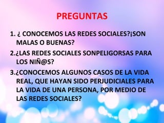 PREGUNTAS
1. ¿ CONOCEMOS LAS REDES SOCIALES?¡SON
MALAS O BUENAS?
2.¿LAS REDES SOCIALES SONPELIGORSAS PARA
LOS NIÑ@S?
3.¿CONOCEMOS ALGUNOS CASOS DE LA VIDA
REAL, QUE HAYAN SIDO PERJUDICIALES PARA
LA VIDA DE UNA PERSONA, POR MEDIO DE
LAS REDES SOCIALES?
 