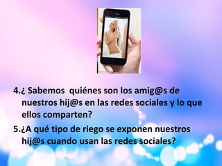 4.¿ Sabemos quiénes son los amig@s de
nuestros hij@s en las redes sociales y lo que
ellos comparten?
5.¿A qué tipo de riego se exponen nuestros
hij@s cuando usan las redes sociales?
 