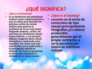 ¿QUÉ SIGNIFICA?
• ¿Qué es el grooming?
• Es un fenómeno que podríamos
traducir como engatusamiento y
que se utiliza para describir las
prácticas online de ciertos
adultos para ganarse la
confianza de un (o una) menor
fingiendo empatía, cariño, etc.
con fines de satisfacción sexual
(como mínimo, y casi siempre,
obtener imágenes del/a menor
desnudo/a o realizando actos
sexuales). Por tanto está muy
relacionado con la pederastia y
la pornografía infantil en
Internet. De hecho el grooming
es en muchas ocasiones la
antesala de un abuso sexual.
• ¿Qué es el Sexting?
• consiste en el envío de
contenidos de tipo
sexual (principalmente
fotografías y/o vídeos)
producidos
generalmente por el
propio remitente, a
otras personas por
medio de teléfonos
móviles.
 