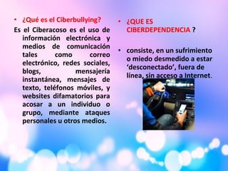 • ¿Qué es el Ciberbullying?
Es el Ciberacoso es el uso de
información electrónica y
medios de comunicación
tales como correo
electrónico, redes sociales,
blogs, mensajería
instantánea, mensajes de
texto, teléfonos móviles, y
websites difamatorios para
acosar a un individuo o
grupo, mediante ataques
personales u otros medios.
• ¿QUE ES
CIBERDEPENDENCIA ?
• consiste, en un sufrimiento
o miedo desmedido a estar
‘desconectado’, fuera de
línea, sin acceso a Internet.
 
