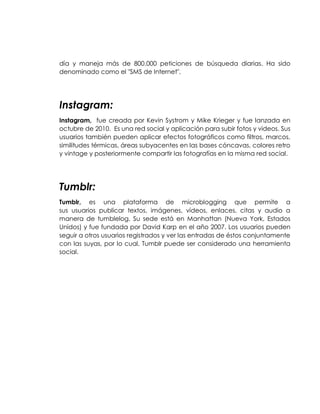 día y maneja más de 800.000 peticiones de búsqueda diarias. Ha sido
denominado como el "SMS de Internet".
Instagram:
Instagram, fue creada por Kevin Systrom y Mike Krieger y fue lanzada en
octubre de 2010. Es una red social y aplicación para subir fotos y videos. Sus
usuarios también pueden aplicar efectos fotográficos como filtros, marcos,
similitudes térmicas, áreas subyacentes en las bases cóncavas, colores retro
y vintage y posteriormente compartir las fotografías en la misma red social.
Tumblr:
Tumblr, es una plataforma de microblogging que permite a
sus usuarios publicar textos, imágenes, vídeos, enlaces, citas y audio a
manera de tumblelog. Su sede está en Manhattan (Nueva York, Estados
Unidos) y fue fundada por David Karp en el año 2007. Los usuarios pueden
seguir a otros usuarios registrados y ver las entradas de éstos conjuntamente
con las suyas, por lo cual, Tumblr puede ser considerado una herramienta
social.
 