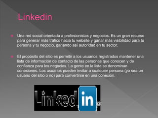  Una red social orientada a profesionistas y negocios. Es un gran recurso
para generar más tráfico hacia tu website y ganar más visibilidad para tu
persona y tu negocio, ganando así autoridad en tu sector.
 El propósito del sitio es permitir a los usuarios registrados mantener una
lista de información de contacto de las personas que conocen y de
confianza para los negocios. La gente en la lista se denominan
conexiones. Los usuarios pueden invitar a cualquier persona (ya sea un
usuario del sitio o no) para convertirse en una conexión.
 