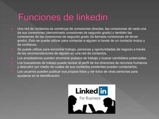  Una red de contactos se construye de conexiones directas, las conexiones de cada una
de sus conexiones (denominado conexiones de segundo grado) y también las
conexiones de las conexiones de segundo grado (la llamada conexiones de tercer
grado). Esto se puede utilizar para contactar a alguien a través de un contacto mutuo y
de confianza.
 Se puede utilizar para encontrar trabajo, personas y oportunidades de negocio a través
de las recomendaciones de alguien en una red de contactos.
 Los empleadores pueden enumerar puestos de trabajo y buscar candidatos potenciales.
 Los buscadores de trabajo puede revisar el perfil de los directores de recursos humanos
y descubrir por medio de cuáles de sus contactos existentes pueden contactarlos.
 Los usuarios pueden publicar sus propias fotos y ver fotos de otras personas para
ayudarse en la identificación.
 