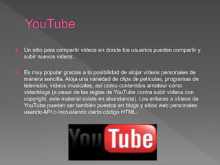  Un sitio para compartir videos en donde los usuarios pueden compartir y
subir nuevos videos.
 Es muy popular gracias a la posibilidad de alojar vídeos personales de
manera sencilla. Aloja una variedad de clips de películas, programas de
televisión, vídeos musicales, así como contenidos amateur como
videoblogs (a pesar de las reglas de YouTube contra subir vídeos con
copyright, este material existe en abundancia). Los enlaces a vídeos de
YouTube pueden ser también puestos en blogs y sitios web personales
usando API o incrustando cierto código HTML.
 