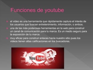  el video es una herramienta que rápidamente captura el interés de
los usuarios que buscan entretenimiento, información, o ambos.
 una de las más poderosas herramientas en la web para construir
un canal de comunicación para tu marca. Es un medio seguro para
la exposición de tu marca.
 muy eficaz para construir enlaces hacia nuestro sitio pues los
videos tienen altas calificaciones en los buscadores.
 