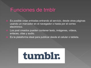  Es posible crear entradas entrando al servicio, desde otras páginas
usando un marcador en el navegador o hasta por el correo
electrónico.
 Los post creados pueden contener texto, imágenes, vídeos,
enlaces, citas y audio.
 Es la plataforma ideal para publicar desde el celular o tableta.
 
