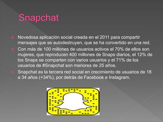  Novedosa aplicación social creada en el 2011 para compartir
mensajes que se autodestruyen, que se ha convertido en una red.
 Con más de 100 millones de usuarios activos el 70% de ellos son
mujeres, que reproducen 400 millones de Snaps diarios, el 12% de
los Snaps se comparten con varios usuarios y el 71% de los
usuarios de #Snapchat son menores de 25 años.
 Snapchat es la tercera red social en crecimiento de usuarios de 18
a 34 años (+34%), por detrás de Facebook e Instagram.
 