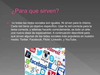  no todas las redes sociales son iguales. Ni sirven para lo mismo.
Cada red tiene un objetivo específico. Usar la red correcta para la
tarea correcta, y además hacerlo correctamente, es todo un arte:
una nueva clase de especialidad. A continuación describiré para
qué sirven algunas de las redes sociales más populares en nuestro
medio: Twitter, Facebook, Flickr, Linkedin, y YouTube.
 