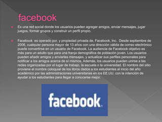  Es una red social donde los usuarios pueden agregar amigos, enviar mensajes, jugar
juegos, formar grupos y construir un perfil propio.
 Facebook es operado por, y propiedad privada de, Facebook, Inc. Desde septiembre de
2006, cualquier persona mayor de 13 años con una dirección válida de correo electrónico
puede convertirse en un usuario de Facebook. La audiencia de Facebook objetivo es
más para un adulto que para una franja demográfica de población joven. Los usuarios
pueden añadir amigos y enviarles mensajes, y actualizar sus perfiles personales para
notificar a los amigos acerca de sí mismos. Además, los usuarios pueden unirse a las
redes organizadas por el lugar de trabajo, la escuela o la universidad. El nombre del sitio
proviene el nombre coloquial de los libros dados a los estudiantes al inicio del año
académico por las administraciones universitarias en los EE.UU. con la intención de
ayudar a los estudiantes para llegar a conocerse mejor.
 