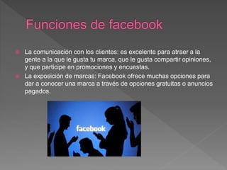  La comunicación con los clientes: es excelente para atraer a la
gente a la que le gusta tu marca, que le gusta compartir opiniones,
y que participe en promociones y encuestas.
 La exposición de marcas: Facebook ofrece muchas opciones para
dar a conocer una marca a través de opciones gratuitas o anuncios
pagados.
 