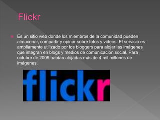  Es un sitio web donde los miembros de la comunidad pueden
almacenar, compartir y opinar sobre fotos y videos. El servicio es
ampliamente utilizado por los bloggers para alojar las imágenes
que integran en blogs y medios de comunicación social. Para
octubre de 2009 habían alojadas más de 4 mil millones de
imágenes.
 