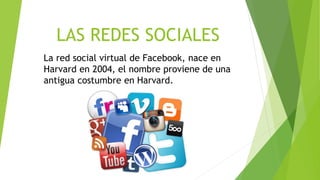 LAS REDES SOCIALES
La red social virtual de Facebook, nace en
Harvard en 2004, el nombre proviene de una
antigua costumbre en Harvard.
 