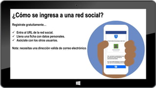 ¿Cómo se ingresa a una red social?
Regístrate gratuitamente…
 Entra al URL de la red social.
 Llena una ficha con datos personales.
 Asóciate con los otros usuarios.
Nota: necesitas una dirección valida de correo electrónico.
 