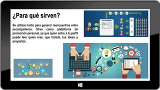 ¿Para qué sirven?
Se utilizan tanto para generar reencuentros entre
excompañeros. Sirve como plataforma de
promoción personal, ya que quien entre a tu perfil
puede leer quien eres, que hiciste, tus ideas y
proyectos.
 