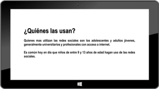 ¿Quiénes las usan?
Quienes mas utilizan las redes sociales son los adolescentes y adultos jóvenes,
generalmente universitarios y profesionales con acceso a internet.
Es común hoy en día que niños de entre 9 y 13 años de edad hagan uso de las redes
sociales.
 