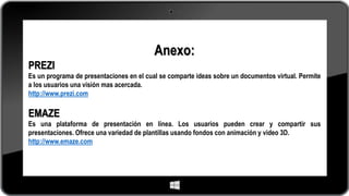 Anexo:
PREZI
Es un programa de presentaciones en el cual se comparte ideas sobre un documentos virtual. Permite
a los usuarios una visión mas acercada.
http://www.prezi.com
EMAZE
Es una plataforma de presentación en línea. Los usuarios pueden crear y compartir sus
presentaciones. Ofrece una variedad de plantillas usando fondos con animación y video 3D.
http://www.emaze.com
 