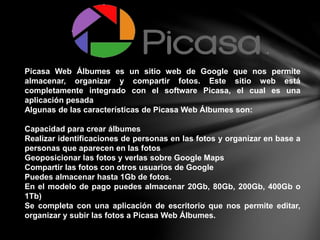 Picasa Web Álbumes es un sitio web de Google que nos permite
almacenar, organizar y compartir fotos. Este sitio web está
completamente integrado con el software Picasa, el cual es una
aplicación pesada
Algunas de las características de Picasa Web Álbumes son:
Capacidad para crear álbumes
Realizar identificaciones de personas en las fotos y organizar en base a
personas que aparecen en las fotos
Geoposicionar las fotos y verlas sobre Google Maps
Compartir las fotos con otros usuarios de Google
Puedes almacenar hasta 1Gb de fotos.
En el modelo de pago puedes almacenar 20Gb, 80Gb, 200Gb, 400Gb o
1Tb)
Se completa con una aplicación de escritorio que nos permite editar,
organizar y subir las fotos a Picasa Web Álbumes.
 