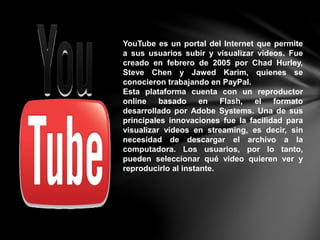YouTube es un portal del Internet que permite
a sus usuarios subir y visualizar videos. Fue
creado en febrero de 2005 por Chad Hurley,
Steve Chen y Jawed Karim, quienes se
conocieron trabajando en PayPal.
Esta plataforma cuenta con un reproductor
online basado en Flash, el formato
desarrollado por Adobe Systems. Una de sus
principales innovaciones fue la facilidad para
visualizar videos en streaming, es decir, sin
necesidad de descargar el archivo a la
computadora. Los usuarios, por lo tanto,
pueden seleccionar qué video quieren ver y
reproducirlo al instante.
 