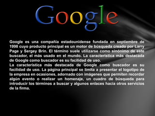 Google es una compañía estadounidense fundada en septiembre de
1998 cuyo producto principal es un motor de búsqueda creado por Larry
Page y Sergey Brin. El término suele utilizarse como sinónimo de este
buscador, el más usado en el mundo. La característica más destacada
de Google como buscador es su facilidad de uso.
La característica más destacada de Google como buscador es su
facilidad de uso. La página principal se limita a presentar el logotipo de
la empresa en ocasiones, adornado con imágenes que permiten recordar
algún evento o realizar un homenaje, un cuadro de búsqueda para
introducir los términos a buscar y algunos enlaces hacia otros servicios
de la firma.
 