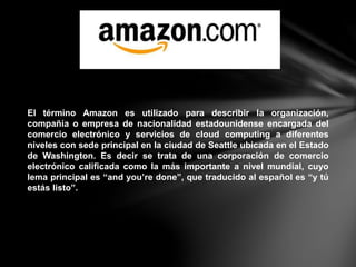 El término Amazon es utilizado para describir la organización,
compañía o empresa de nacionalidad estadounidense encargada del
comercio electrónico y servicios de cloud computing a diferentes
niveles con sede principal en la ciudad de Seattle ubicada en el Estado
de Washington. Es decir se trata de una corporación de comercio
electrónico calificada como la más importante a nivel mundial, cuyo
lema principal es “and you’re done”, que traducido al español es “y tú
estás listo”.
 