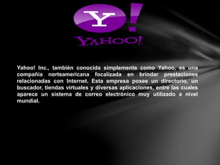 Yahoo! Inc., también conocida simplemente como Yahoo, es una
compañía norteamericana focalizada en brindar prestaciones
relacionadas con Internet. Esta empresa posee un directorio, un
buscador, tiendas virtuales y diversas aplicaciones, entre las cuales
aparece un sistema de correo electrónico muy utilizado a nivel
mundial.
 