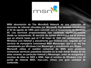 MSN abreviación de The MicroSoft Network es una colección de
servicios de internet ofrecidos por Microsoft. Fue lanzado inicialmente
el 24 de agosto de 1995, para coincidir con el lanzamiento de Windows
95. Los servicios proporcionados han cambiado significativamente
desde su lanzamiento. El servicio de correo electrónico fue el primero
que se ofreció hasta que el 7 de mayo de 2007 fue reemplazado por
Windows Live Hotmail y actualmente por Outlook.com, seguido por el
servicio de mensajería instantánea MSN Messenger, que a su vez fue
reemplazado por Windows Live Messenger y actualmente por Skype.
Microsoft utiliza el nombre comercial de MSN para promover
numerosos servicios populares basados en la web desde finales de los
años noventa, en particular Hotmail y Messenger, antes de reorganizar a
muchos de ellos en 2005 y 2006, bajo el nombre de Windows Live. El
portal de internet MSN, msn.com, ofrece una gran cantidad de
contenido.
 
