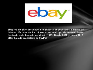 eBay es un sitio destinado a la subasta de productos a través de
Internet. Es uno de los pioneros en este tipo de transacciones,
habiendo sido fundado en el año 1995. Desde 2002 y hasta 2015,
eBay ha sido propietario de PayPal.
 