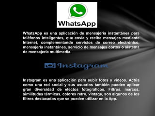 WhatsApp es una aplicación de mensajería instantánea para
teléfonos inteligentes, que envía y recibe mensajes mediante
Internet, complementando servicios de correo electrónico,
mensajería instantánea, servicio de mensajes cortos o sistema
de mensajería multimedia.
Instagram es una aplicación para subir fotos y videos. Actúa
como una red social y sus usuarios también pueden aplicar
gran diversidad de efectos fotográficos. Filtros, marcos,
similitudes térmicas, colores retro, vintage, son algunos de los
filtros destacados que se pueden utilizar en la App.
 