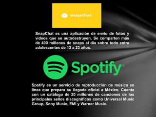 SnapChat es una aplicación de envío de fotos y
videos que se autodestruyen. Se comparten más
de 400 millones de snaps al día sobre todo entre
adolescentes de 13 a 23 años.
Spotify es un servicio de reproducción de música en
línea que prepara su llegada oficial a México. Cuenta
con un catálogo de 20 millones de canciones de los
principales sellos discográficos como Universal Music
Group, Sony Music, EMI y Warner Music.
 