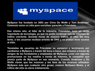 MySpace fue fundado en 2003 por Chris De Wolfe y Tom Anderson.
Comenzó como un sitio para socializar parecido a Friendster.
Ese mismo año, el líder de la industria, Friendster, tuvo un revés
importante de tecnología, ya que no podía continuar con su volúmen de
tráfico creciente. Durante horas de máximo tráfico, el sitio iba muy
lento, o los usuarios recibían errores de DNS y no podían tener acceso
al sitio.
Toneladas de usuarios de Friendster se cansaron y terminaron por
cambiarse a MySpace a través del boca a boca, que empezó a través de
amigos de los fundadores y empleados de MySpace, junto con algunas
promociones en los medios a través de Intermix, la compañía que
poseía parte de MySpace en ese momento. Cuando Anderson y De
Wolfe vieron que los músicos y los fans de los músicos utilizaban
MySpace más que cualquier otro grupo, crearon MySpace Music, y el
tráfico del sitio se elevó súbitamente.
 