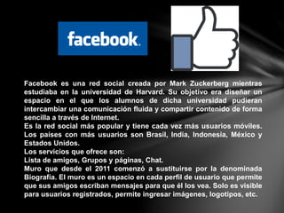 Facebook es una red social creada por Mark Zuckerberg mientras
estudiaba en la universidad de Harvard. Su objetivo era diseñar un
espacio en el que los alumnos de dicha universidad pudieran
intercambiar una comunicación fluida y compartir contenido de forma
sencilla a través de Internet.
Es la red social más popular y tiene cada vez más usuarios móviles.
Los países con más usuarios son Brasil, India, Indonesia, México y
Estados Unidos.
Los servicios que ofrece son:
Lista de amigos, Grupos y páginas, Chat.
Muro que desde el 2011 comenzó a sustituirse por la denominada
Biografía. El muro es un espacio en cada perfil de usuario que permite
que sus amigos escriban mensajes para que él los vea. Solo es visible
para usuarios registrados, permite ingresar imágenes, logotipos, etc.
 