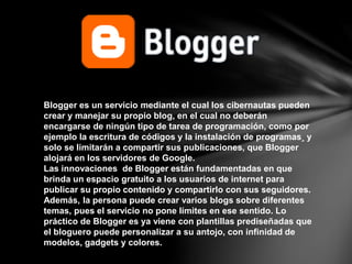 Blogger es un servicio mediante el cual los cibernautas pueden
crear y manejar su propio blog, en el cual no deberán
encargarse de ningún tipo de tarea de programación, como por
ejemplo la escritura de códigos y la instalación de programas¸ y
solo se limitarán a compartir sus publicaciones, que Blogger
alojará en los servidores de Google.
Las innovaciones de Blogger están fundamentadas en que
brinda un espacio gratuito a los usuarios de internet para
publicar su propio contenido y compartirlo con sus seguidores.
Además, la persona puede crear varios blogs sobre diferentes
temas, pues el servicio no pone límites en ese sentido. Lo
práctico de Blogger es ya viene con plantillas prediseñadas que
el bloguero puede personalizar a su antojo, con infinidad de
modelos, gadgets y colores.
 
