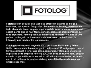 Fotolog es un popular sitio web que ofrece un sistema de blogs o
bitácoras, basados en fotografías. Por medio de Fotolog, personas en
todo el mundo tienen su galería personal de fotos; además, es una red
social, por lo que es muy fácil estar conectado con otras personas de
todo el planeta. Fotolog tiene 22 millones de miembros en más de 200
países. Ha llegado incluso a considerarse como un fenómeno de
Internet y una moda entre las personas.
Fotolog fue creado en mayo de 2002, por Scout Heiferman y Adam
Seifer. Inicialmente, fue un proyecto dedicado a 200 amigos pero con el
tiempo comenzó a tener una gran popularidad. Fotolog es una marca
registrada de la empresa Fotolog S.A., con sede en Nueva York. Su gran
éxito le ha permitido estar entre los 100 sitios más visitados del mundo,
con 4 mil millones de páginas vistas y unos 20 millones de usuarios
únicos cada mes.
 