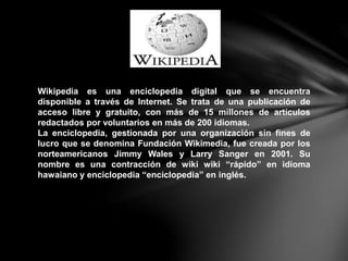 Wikipedia es una enciclopedia digital que se encuentra
disponible a través de Internet. Se trata de una publicación de
acceso libre y gratuito, con más de 15 millones de artículos
redactados por voluntarios en más de 200 idiomas.
La enciclopedia, gestionada por una organización sin fines de
lucro que se denomina Fundación Wikimedia, fue creada por los
norteamericanos Jimmy Wales y Larry Sanger en 2001. Su
nombre es una contracción de wiki wiki “rápido” en idioma
hawaiano y enciclopedia “enciclopedia” en inglés.
 