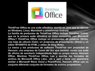 ThinkFree Office es una suite ofimática, escrita en Java que se ejecuta
en Windows, Linux, Macintosh y plataformas Android.
La familia de productos de ThinkFree Office incluye Thinkfree Online,
que es la primera suite ofimática en línea compatible con Microsoft
Office,1 ThinkFree Office incluye un procesador de palabras (Write),
una hoja de cálculo (Calc), un programa de presentación (Show) y un
editor WYSIWYG de HTML y editor de blog (Note).
La marca y los productos de software ThinkFree son propiedad de
Hancom, una empresa de Corea del Sur que también vende una suite
de oficina de escritorio independiente bajo su propia marca, Hancom
Office. Mientras ThinkFree Office, Lee y escribe los formatos de
archivo de Microsoft Office (.doc, .xls y .ppt) y tiene una apariencia
similar a Microsoft Word, Excel y PowerPoint, Hancom Office usa un
conjunto diferente conjunto de formatos de archivo propietarios.
 