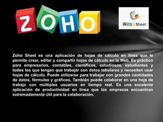 Zoho Sheet es una aplicación de hojas de cálculo en línea que le
permite crear, editar y compartir hojas de cálculo en la Web. Es práctico
para empresarios, contables, científicos, estudiosos, estudiantes y
todos los que tengan que trabajar con datos tabulares y necesiten usar
hojas de cálculo. Puede utilizarse para trabajar con grandes cantidades
de datos, fórmulas y gráficos. También puede colaborar en una hoja de
trabajo con múltiples usuarios en tiempo real. Es una excelente
aplicación de productividad en línea que las empresas encuentran
extremadamente útil para la colaboración.
 