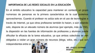 IMPORTANCIA DE LAS REDES SOCIALES EN LA EDUCACIÓN
En el ámbito educativo la capacidad para mantener en contacto un grupo
numeroso de personas es la primera característica de la cual podemos
aprovecharnos. Cuando el profesor no actúa solo en el uso de tecnologías a
través de Internet, ya que otros profesores también lo hacen, o aún estando
solo, dispone de un elevado número de alumnos (por ejemplo, más de 150),
la dispersión en las fuentes de información de profesores y alumnos puede
dificultar la eficacia de la tarea educativa, ya que ambos colectivos se ven
obligados a visitar un gran número de recursos (blogs, wikis, etc.) que son
independientes entre sí.
MG. JOSÉ A. COTRINA
RIVERA
DOCENTE
 