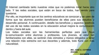 MG. JOSÉ A. COTRINA
RIVERA
DOCENTE
El Internet cambiado tanto nuestras vidas que no podemos mirar hacia otro
lado. Y las redes sociales, que están en boca de todos, han venido para
quedarse.
Por ello, es importante que en los centros educativos se conozcan y se usen de
forma que los alumnos puedan beneficiarse de ellas para sus estudios y
desarrollo personal. A continuación, detallo los beneficios y aspectos positivos
del uso de las redes sociales en la educación actual mejora la comunicación
dentro y fuera del aula
Las redes sociales son las herramientas perfectas para que fluya
la comunicación entre alumnos y profesores. Los jóvenes, al estar tan
familiarizados con ellas, se sentirán más cómodos y menos obligados a tener
una relación más estrecha con sus docentes y además, todo fluirá con más
naturalidad.
 