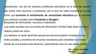 MG. JOSÉ A. COTRINA
RIVERA
Actualmente, uno de los mayores problemas educativos es la falta de relación
que existe entre alumnos y profesores, por lo que las redes sociales en el aula
harán que aumente el sentimiento de comunidad educativa por la cercanía
que producen canales como Facebook o Google+.
Búsqueda de información, recursos e inspiración
¡Las redes sociales son una fuente de información infinita! Cada clase o tarea a
realizar puede ser única.
Los deberes no serán aburridos porque los alumnos podrán investigar en las
redes sociales y encontrar los recursos necesarios para completar las tareas
diarias de una manera más eficiente y aprendiendo más sin casi darse cuenta.
 