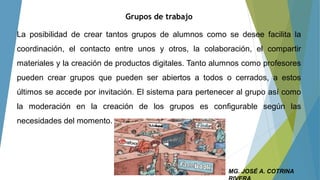 Grupos de trabajo
La posibilidad de crear tantos grupos de alumnos como se desee facilita la
coordinación, el contacto entre unos y otros, la colaboración, el compartir
materiales y la creación de productos digitales. Tanto alumnos como profesores
pueden crear grupos que pueden ser abiertos a todos o cerrados, a estos
últimos se accede por invitación. El sistema para pertenecer al grupo así como
la moderación en la creación de los grupos es configurable según las
necesidades del momento.
MG. JOSÉ A. COTRINA
 