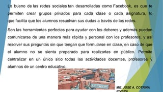 Lo bueno de las redes sociales tan desarrolladas como Facebook, es que te
permiten crear grupos privados para cada clase o cada asignatura, lo
que facilita que los alumnos resuelvan sus dudas a través de las redes.
Son las herramientas perfectas para ayudar con los deberes y además pueden
comunicarse de una manera más rápida y personal con los profesores, y así
resolver sus preguntas sin que tengan que formularse en clase, en caso de que
el alumno no se sienta preparado para realizarlas en público. Permite
centralizar en un único sitio todas las actividades docentes, profesores y
alumnos de un centro educativo.
MG. JOSÉ A. COTRINA
 