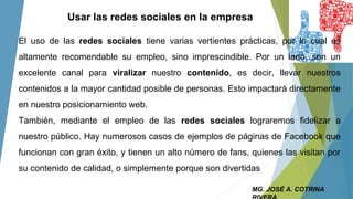 MG. JOSÉ A. COTRINA
Usar las redes sociales en la empresa
El uso de las redes sociales tiene varias vertientes prácticas, por lo cual es
altamente recomendable su empleo, sino imprescindible. Por un lado, son un
excelente canal para viralizar nuestro contenido, es decir, llevar nuestros
contenidos a la mayor cantidad posible de personas. Esto impactará directamente
en nuestro posicionamiento web.
También, mediante el empleo de las redes sociales lograremos fidelizar a
nuestro público. Hay numerosos casos de ejemplos de páginas de Facebook que
funcionan con gran éxito, y tienen un alto número de fans, quienes las visitan por
su contenido de calidad, o simplemente porque son divertidas
 