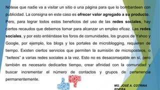 MG. JOSÉ A. COTRINA
Nótese que nadie va a visitar un sitio o una página para que lo bombardeen con
publicidad. La consigna en este caso es ofrecer valor agregado a su producto.
Pero, para lograr todos estos beneficios del uso de las redes sociales, hay
ciertos recaudos que debemos tomar para alcanzar un empleo eficaz. Las redes
sociales, y por esto entiéndase los foros de comunidades, los grupos de Yahoo y
Google, por ejemplo, los blogs y los portales de microblogging, requieren de
tiempo. Existen ciertos servicios que permiten la sumisión de microposteos, o
“twiteos” a varias redes sociales a la vez. Esto no es desaconsejable en sí, pero
también es necesario dedicarles tiempo, crear afinidad con la comunidad y
buscar incrementar el número de contactos y grupos de pertenencia
permanentemente.
 