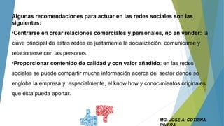 MG. JOSÉ A. COTRINA
Algunas recomendaciones para actuar en las redes sociales son las
siguientes:
•Centrarse en crear relaciones comerciales y personales, no en vender: la
clave principal de estas redes es justamente la socialización, comunicarse y
relacionarse con las personas.
•Proporcionar contenido de calidad y con valor añadido: en las redes
sociales se puede compartir mucha información acerca del sector donde se
engloba la empresa y, especialmente, el know how y conocimientos originales
que ésta pueda aportar.
 