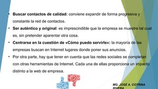 MG. JOSÉ A. COTRINA
• Buscar contactos de calidad: conviene expandir de forma progresiva y
constante la red de contactos.
• Ser auténtico y original: es imprescindible que la empresa se muestre tal cual
es, sin pretender aparentar otra cosa.
• Centrarse en la cuestión de «Cómo puedo servirle»: la mayoría de las
empresas buscan en Internet lugares donde poner sus anuncios.
• Por otra parte, hay que tener en cuenta que las redes sociales se completan
con otras herramientas de Internet. Cada una de ellas proporciona un impacto
distinto a la web de empresa.
 
